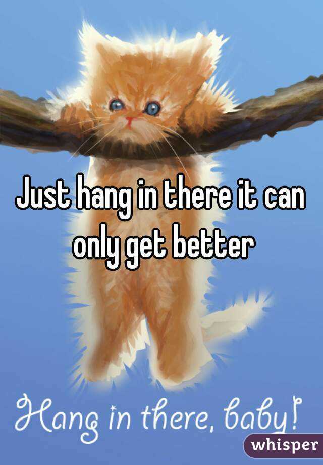 Just hang in there it can only get better