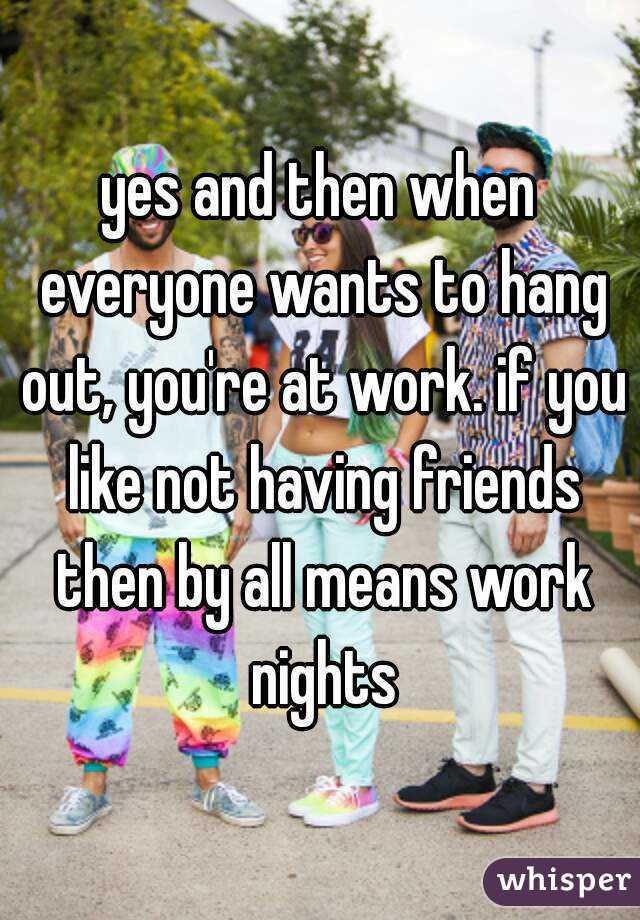 yes and then when everyone wants to hang out, you're at work. if you like not having friends then by all means work nights
