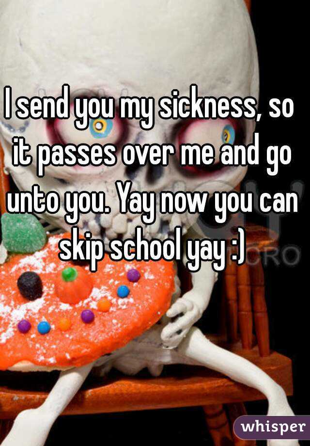 I send you my sickness, so it passes over me and go unto you. Yay now you can skip school yay :)