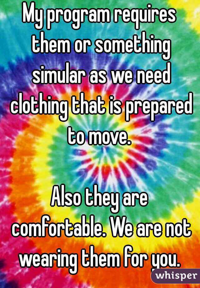 My program requires them or something simular as we need clothing that is prepared to move. 

Also they are comfortable. We are not wearing them for you. 