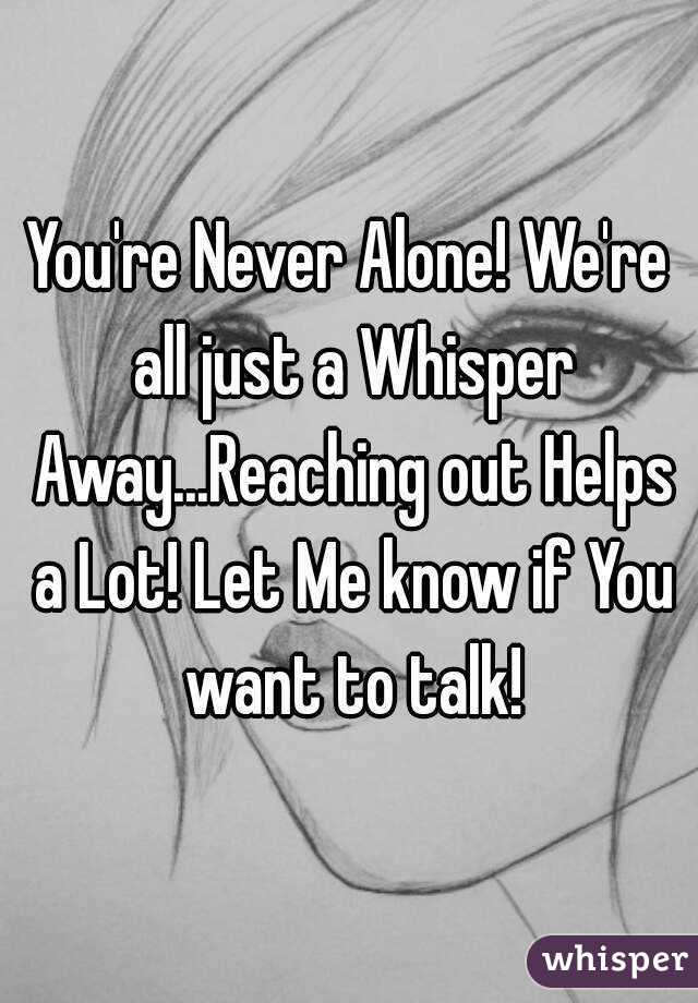 You're Never Alone! We're all just a Whisper Away...Reaching out Helps a Lot! Let Me know if You want to talk!