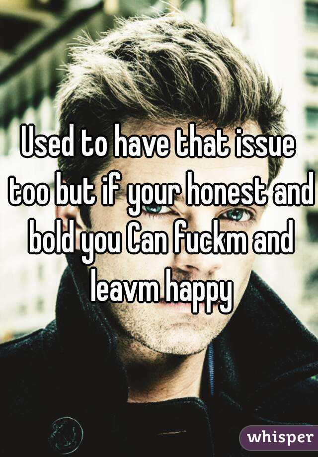Used to have that issue too but if your honest and bold you Can fuckm and leavm happy