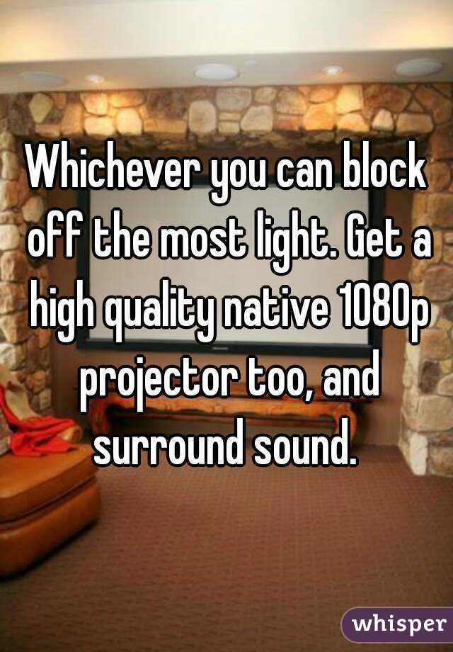 Whichever you can block off the most light. Get a high quality native 1080p projector too, and surround sound. 