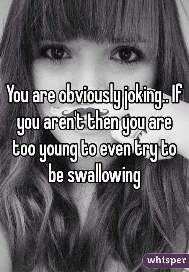 You are obviously joking.. If you aren't then you are too young to even try to be swallowing