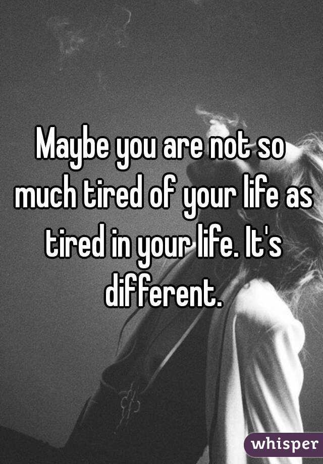 Maybe you are not so much tired of your life as tired in your life. It's different.