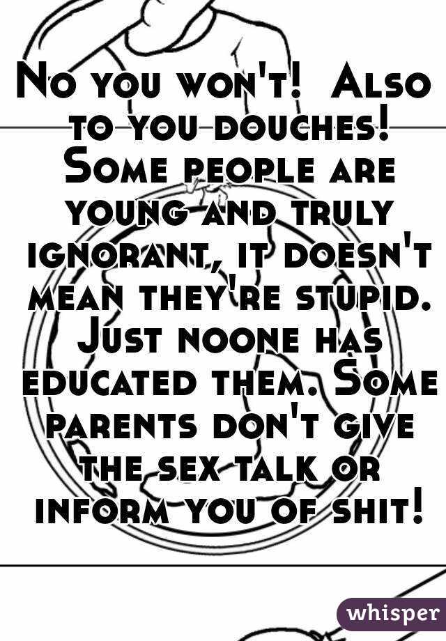 No you won't!  Also to you douches! Some people are young and truly ignorant, it doesn't mean they're stupid. Just noone has educated them. Some parents don't give the sex talk or inform you of shit!