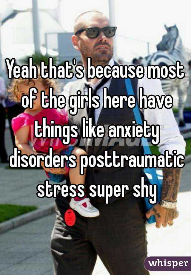 Yeah that's because most of the girls here have things like anxiety disorders posttraumatic stress super shy