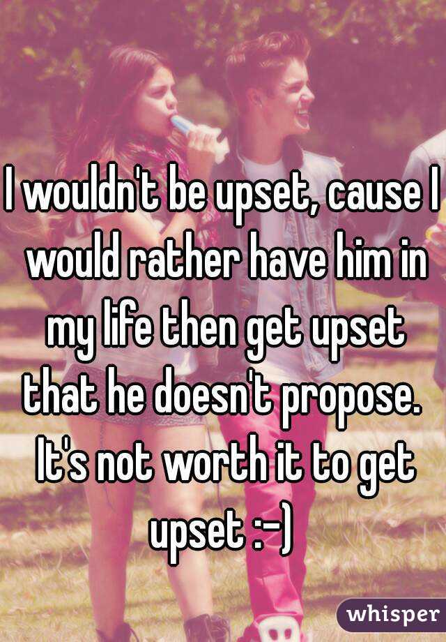I wouldn't be upset, cause I would rather have him in my life then get upset that he doesn't propose.  It's not worth it to get upset :-) 