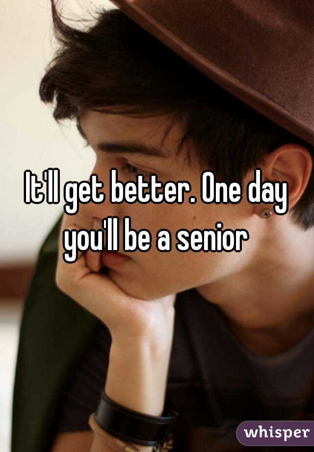 It'll get better. One day you'll be a senior 