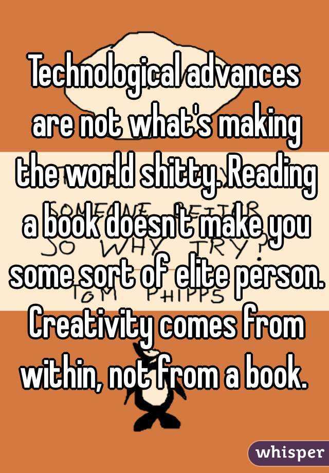 Technological advances are not what's making the world shitty. Reading a book doesn't make you some sort of elite person. Creativity comes from within, not from a book. 