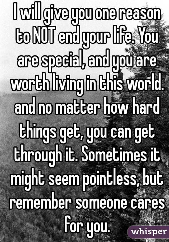I will give you one reason to NOT end your life. You are special, and you are worth living in this world. and no matter how hard things get, you can get through it. Sometimes it might seem pointless, but remember someone cares for you. 