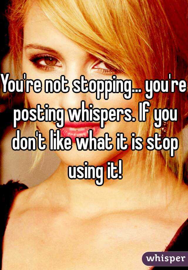You're not stopping... you're posting whispers. If you don't like what it is stop using it!