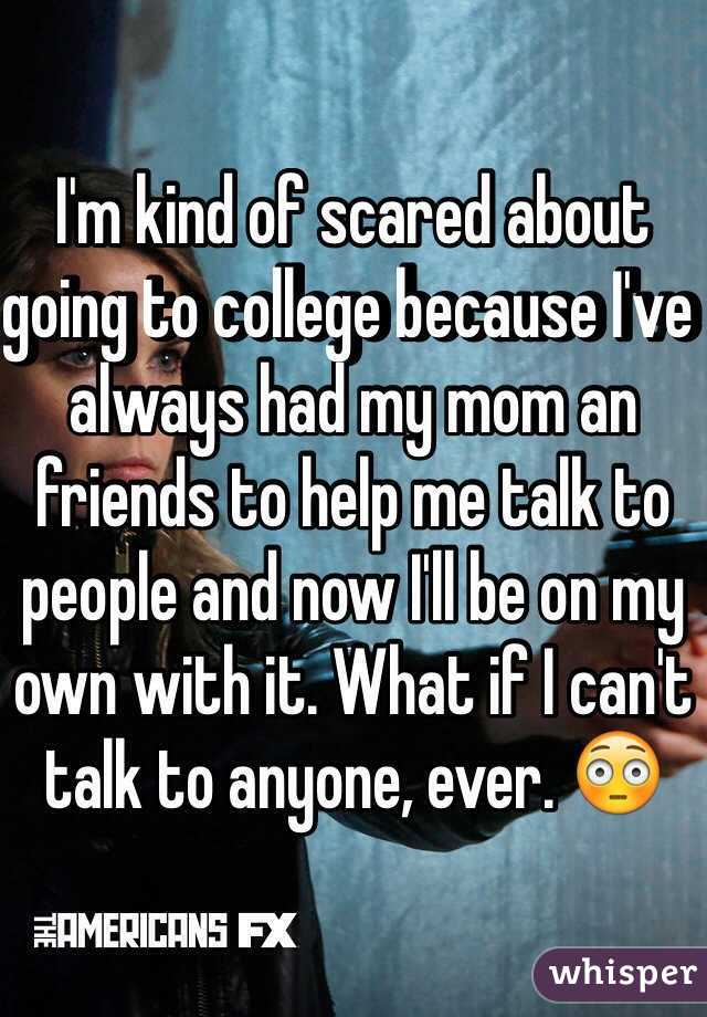 I'm kind of scared about going to college because I've always had my mom an friends to help me talk to people and now I'll be on my own with it. What if I can't talk to anyone, ever. 😳 