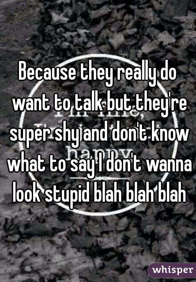 Because they really do want to talk but they're super shy and don't know what to say I don't wanna look stupid blah blah blah