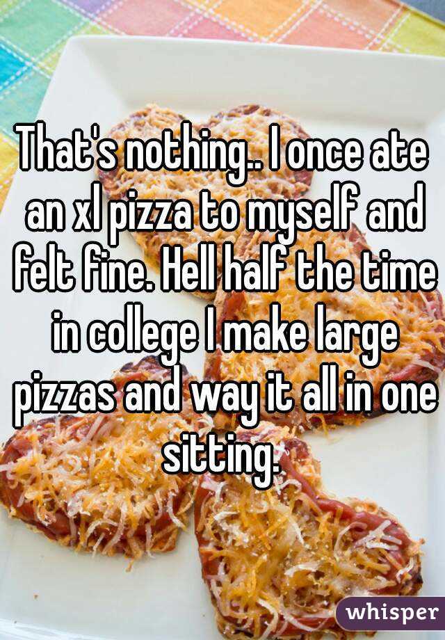 That's nothing.. I once ate an xl pizza to myself and felt fine. Hell half the time in college I make large pizzas and way it all in one sitting. 