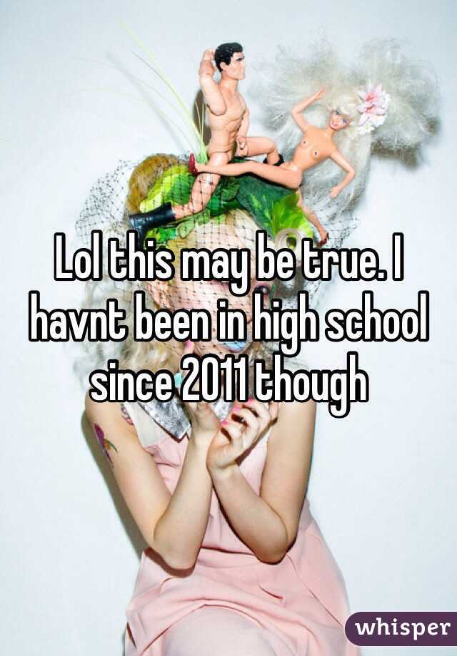 Lol this may be true. I havnt been in high school since 2011 though