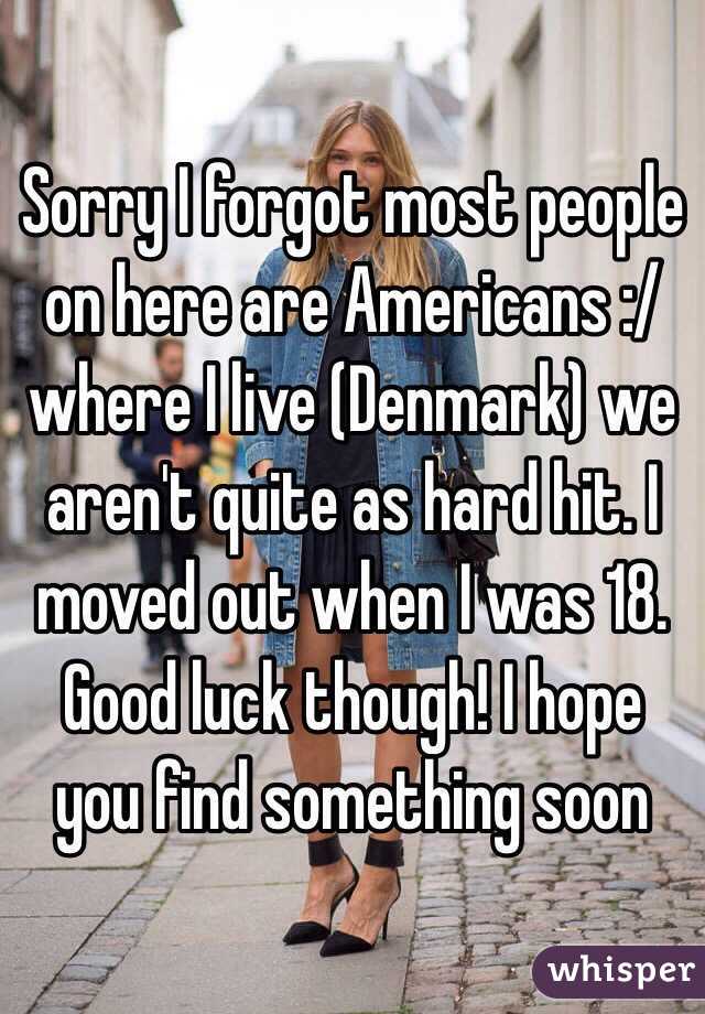 Sorry I forgot most people on here are Americans :/ where I live (Denmark) we aren't quite as hard hit. I moved out when I was 18. Good luck though! I hope you find something soon
