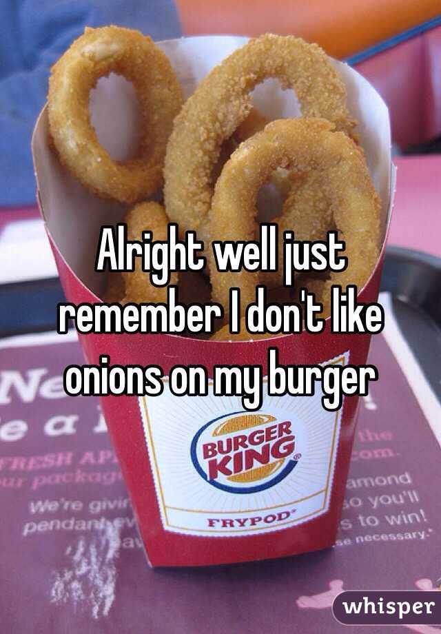 Alright well just remember I don't like onions on my burger