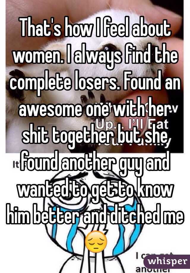 That's how I feel about women. I always find the complete losers. Found an awesome one with her shit together but she found another guy and wanted to get to know him better and ditched me 😔