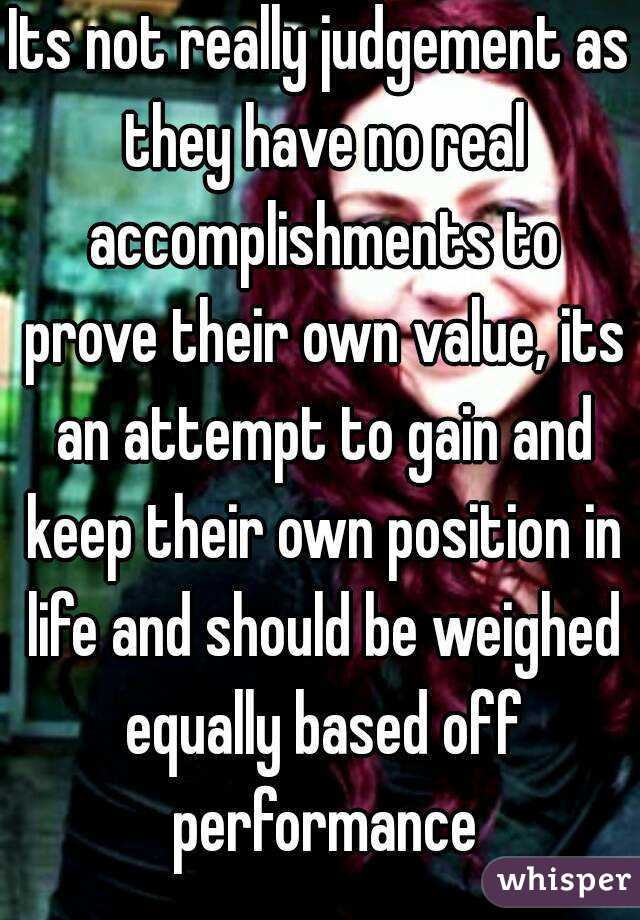 Its not really judgement as they have no real accomplishments to prove their own value, its an attempt to gain and keep their own position in life and should be weighed equally based off performance