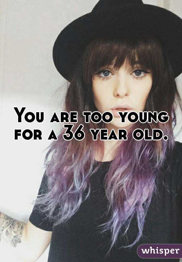 You are too young for a 36 year old. 