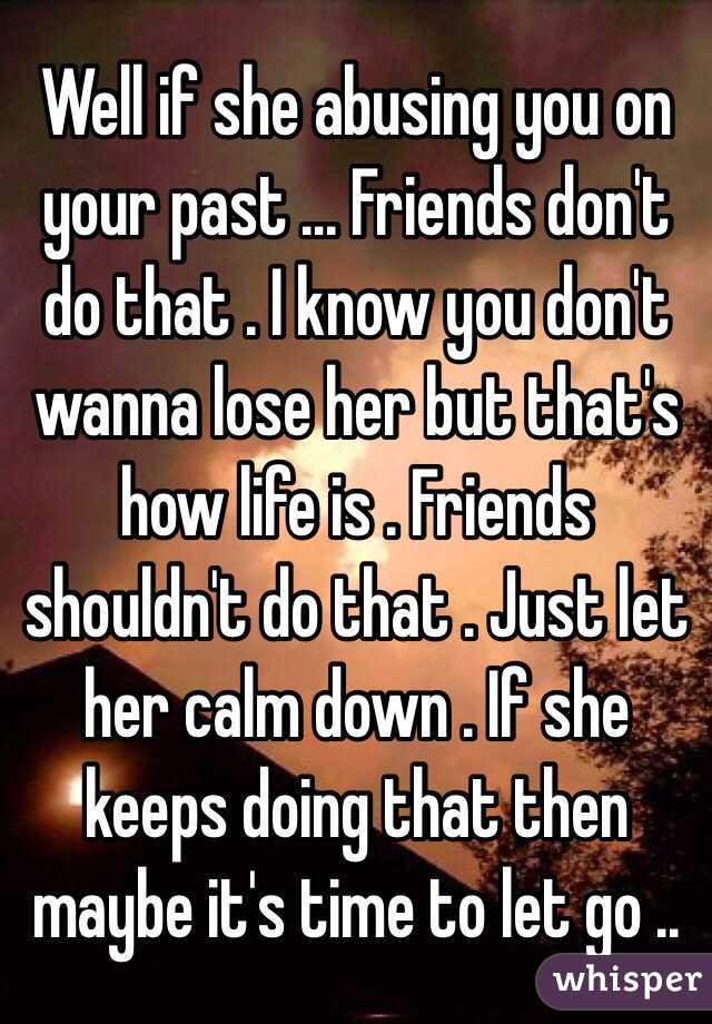 Well if she abusing you on your past ... Friends don't do that . I know you don't wanna lose her but that's how life is . Friends shouldn't do that . Just let her calm down . If she keeps doing that then maybe it's time to let go ..