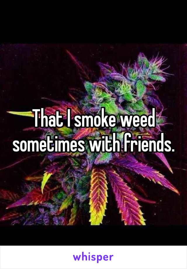 That I smoke weed sometimes with friends.