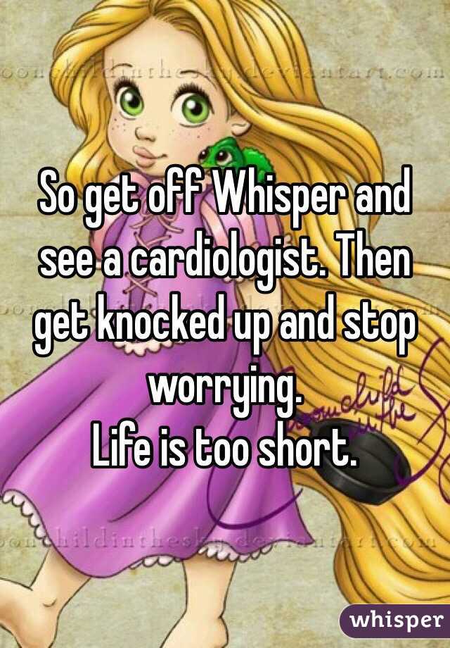 So get off Whisper and see a cardiologist. Then get knocked up and stop worrying.
Life is too short. 