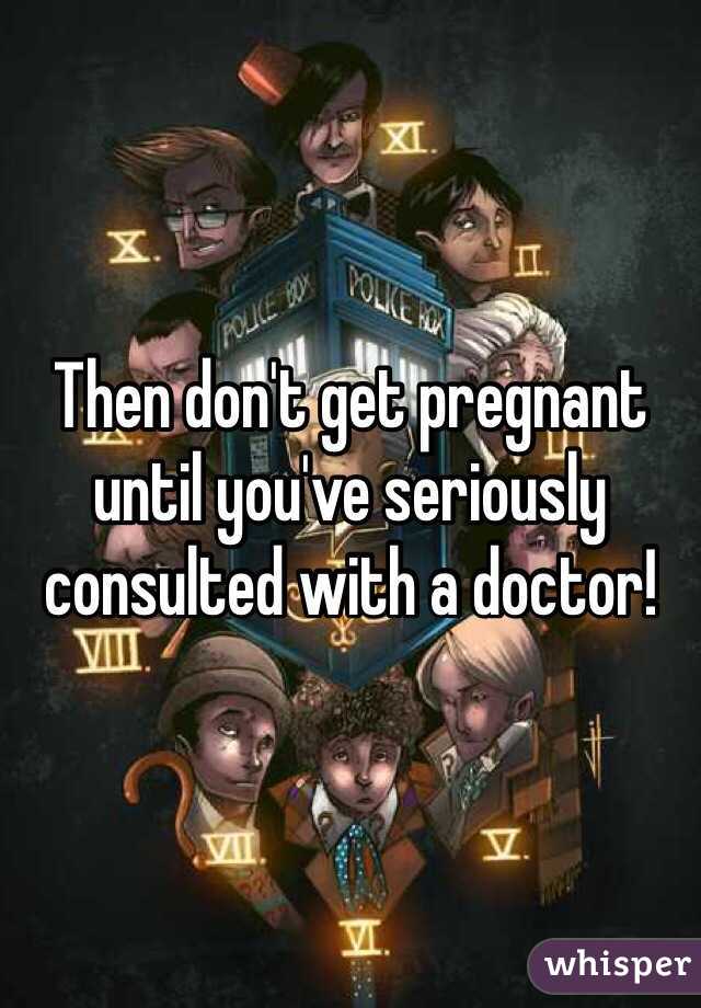 Then don't get pregnant until you've seriously consulted with a doctor!