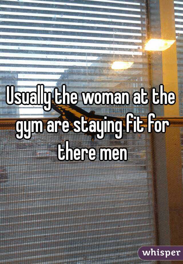 Usually the woman at the gym are staying fit for there men