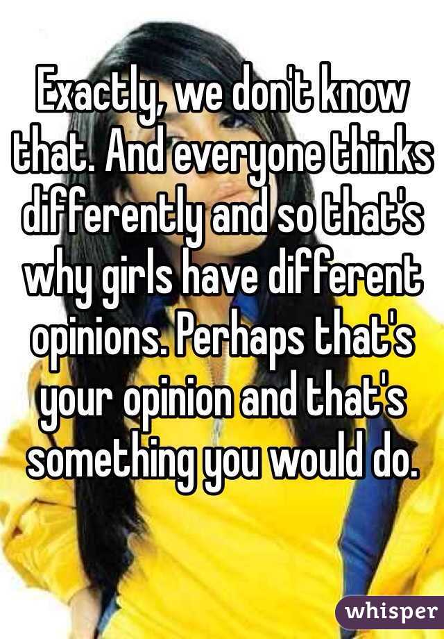 Exactly, we don't know that. And everyone thinks differently and so that's why girls have different opinions. Perhaps that's your opinion and that's something you would do.