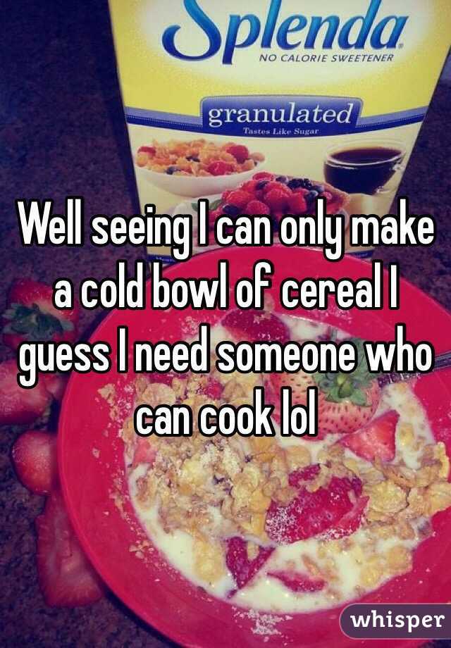 Well seeing I can only make a cold bowl of cereal I guess I need someone who can cook lol
