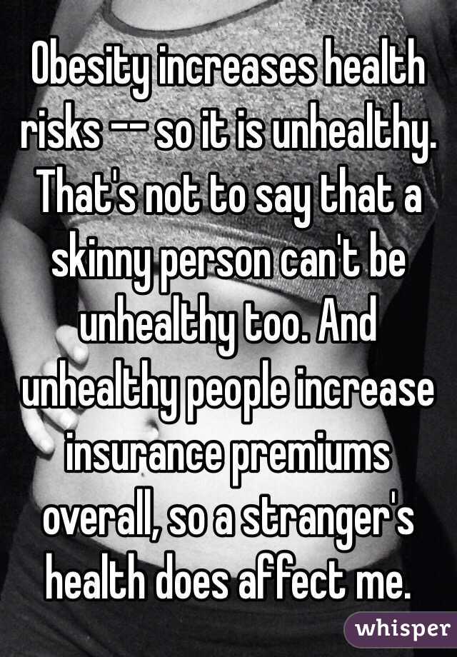 Obesity increases health risks -- so it is unhealthy. That's not to say that a skinny person can't be unhealthy too. And unhealthy people increase insurance premiums overall, so a stranger's health does affect me.