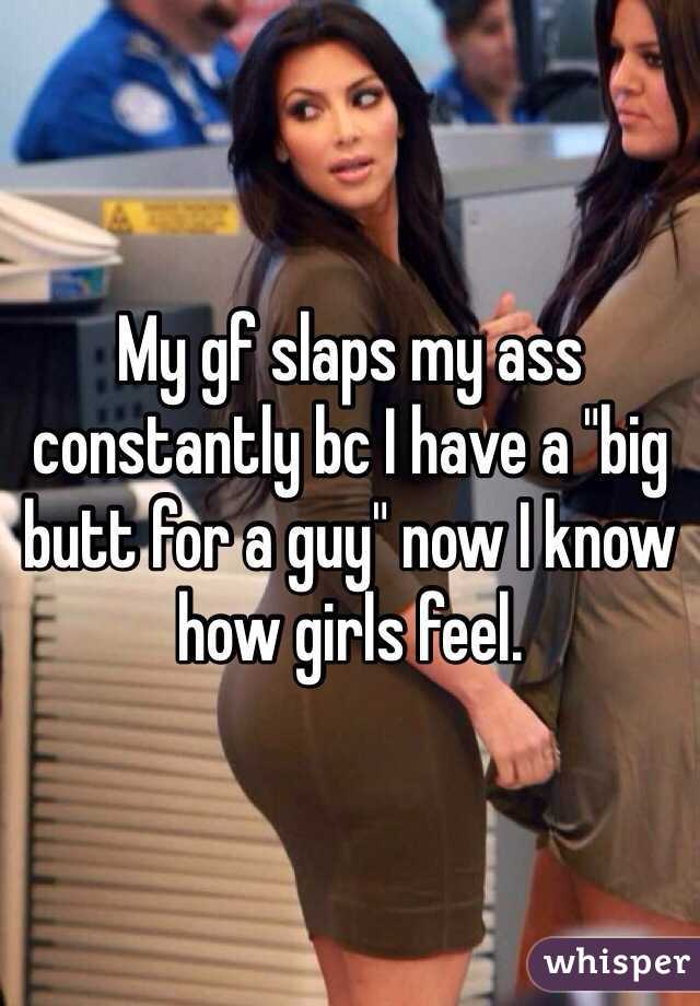 My gf slaps my ass constantly bc I have a "big butt for a guy" now I know how girls feel. 