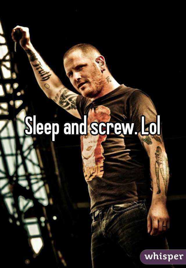 Sleep and screw. Lol