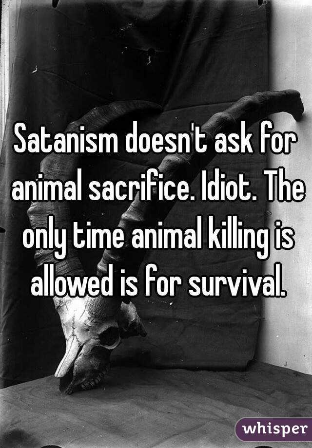 Satanism doesn't ask for animal sacrifice. Idiot. The only time animal killing is allowed is for survival.