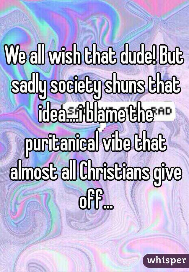 We all wish that dude! But sadly society shuns that idea....i blame the puritanical vibe that almost all Christians give off...