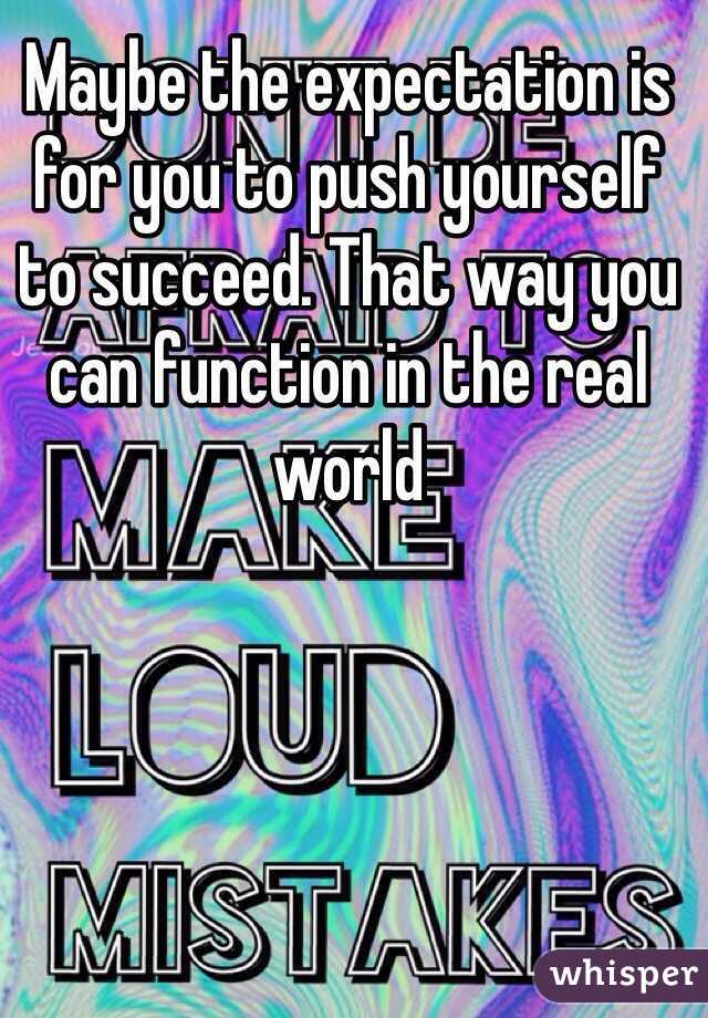 Maybe the expectation is for you to push yourself to succeed. That way you can function in the real world 