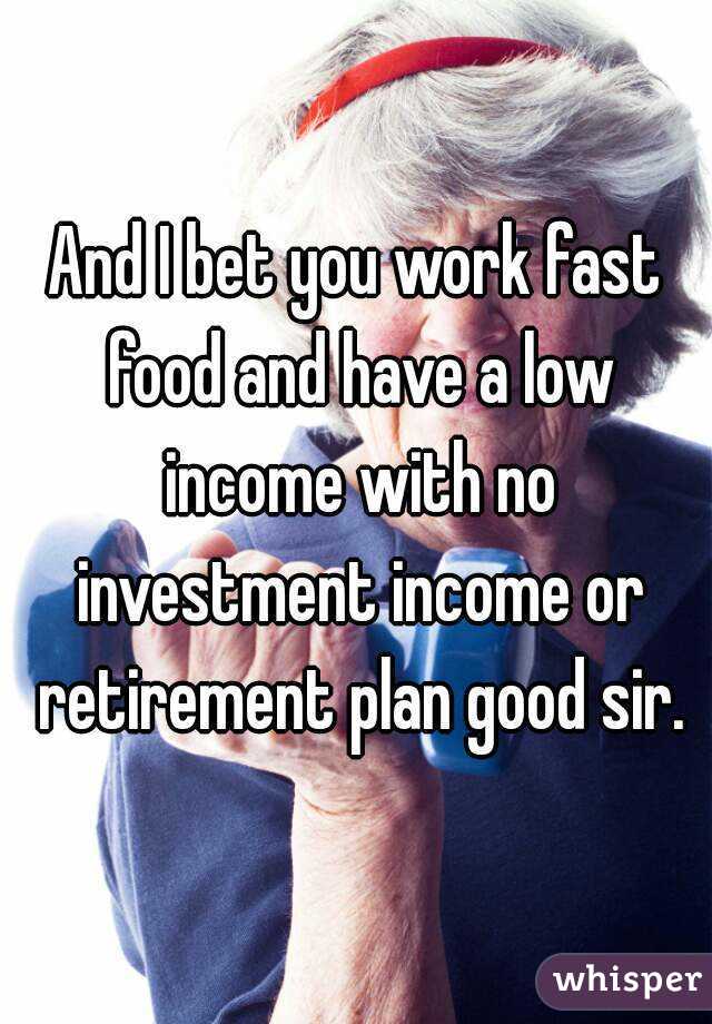 And I bet you work fast food and have a low income with no investment income or retirement plan good sir.