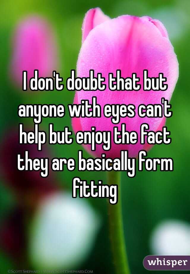 I don't doubt that but anyone with eyes can't help but enjoy the fact they are basically form fitting 