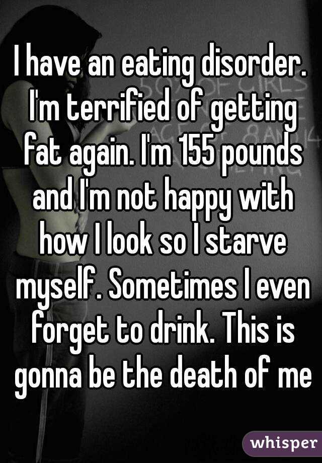 I have an eating disorder. I'm terrified of getting fat again. I'm 155 pounds and I'm not happy with how I look so I starve myself. Sometimes I even forget to drink. This is gonna be the death of me