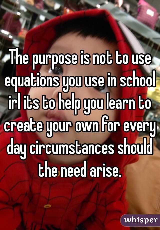 The purpose is not to use equations you use in school irl its to help you learn to create your own for every day circumstances should the need arise.