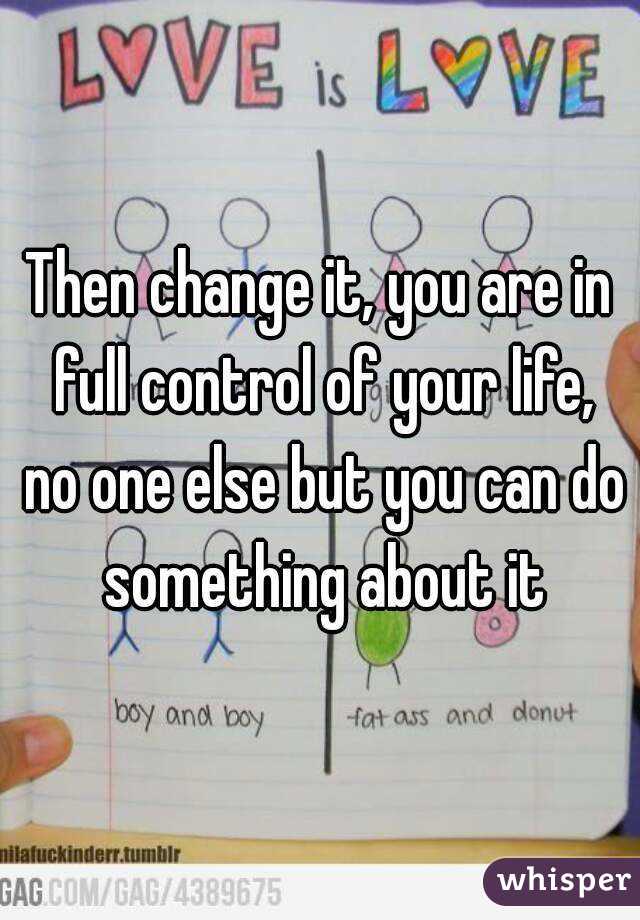 Then change it, you are in full control of your life, no one else but you can do something about it