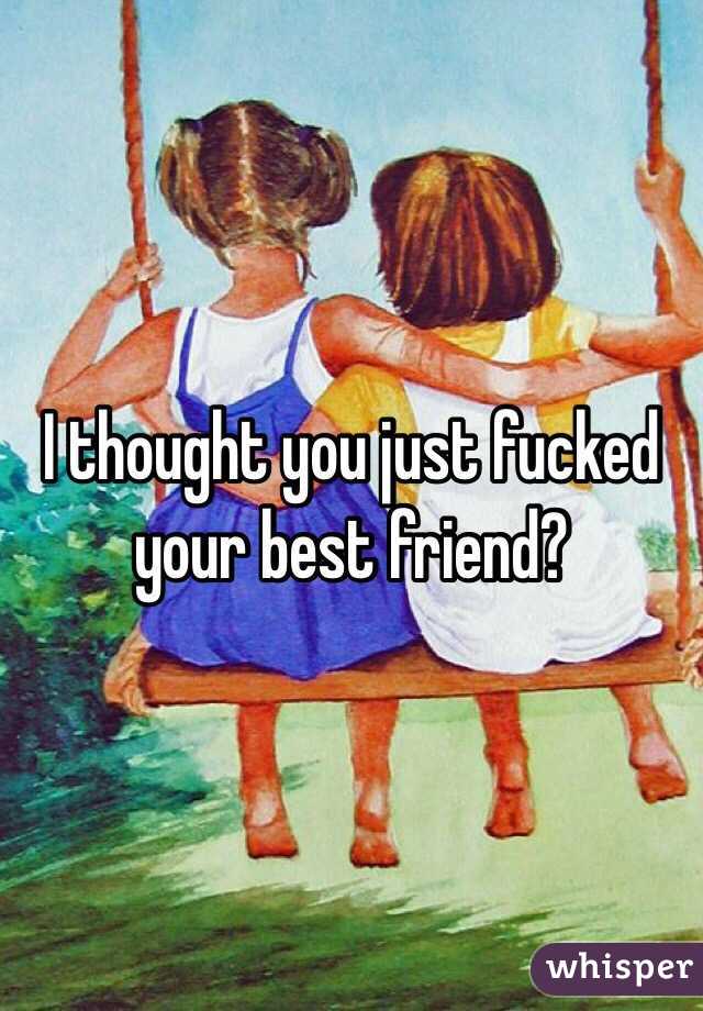 I thought you just fucked your best friend?