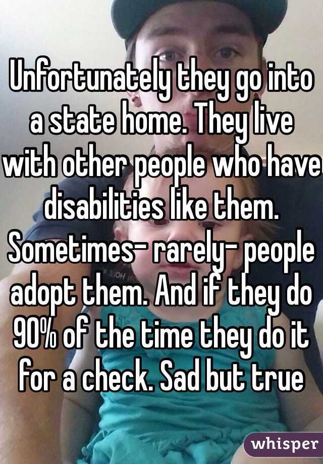 Unfortunately they go into a state home. They live with other people who have disabilities like them. Sometimes- rarely- people adopt them. And if they do 90% of the time they do it for a check. Sad but true 