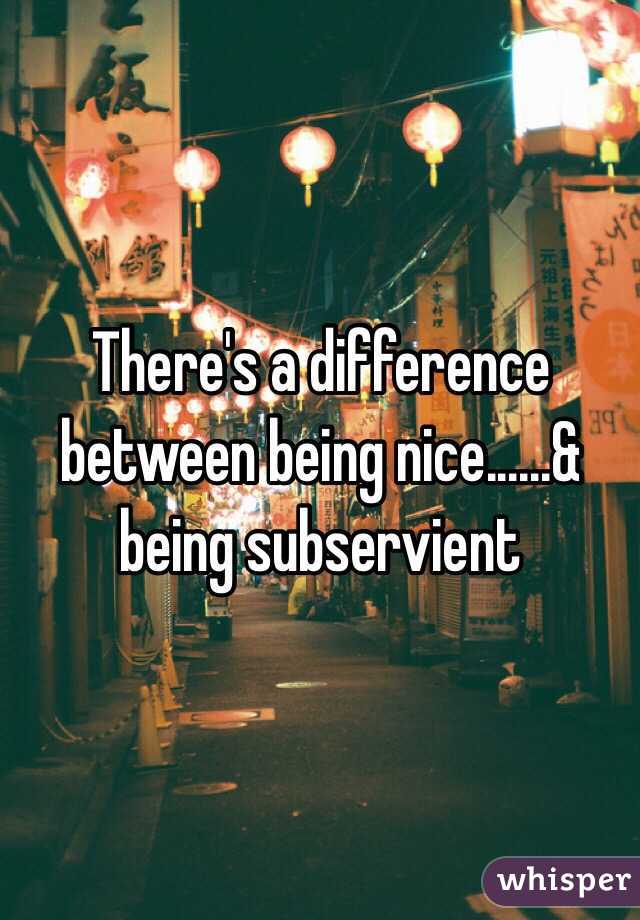 There's a difference between being nice......& being subservient 