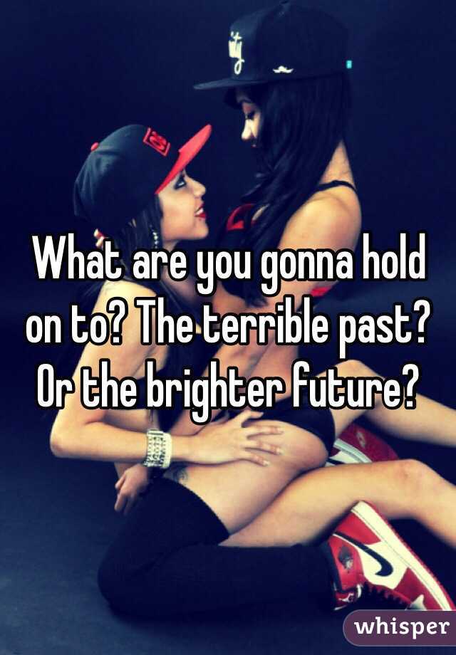 What are you gonna hold on to? The terrible past? Or the brighter future? 