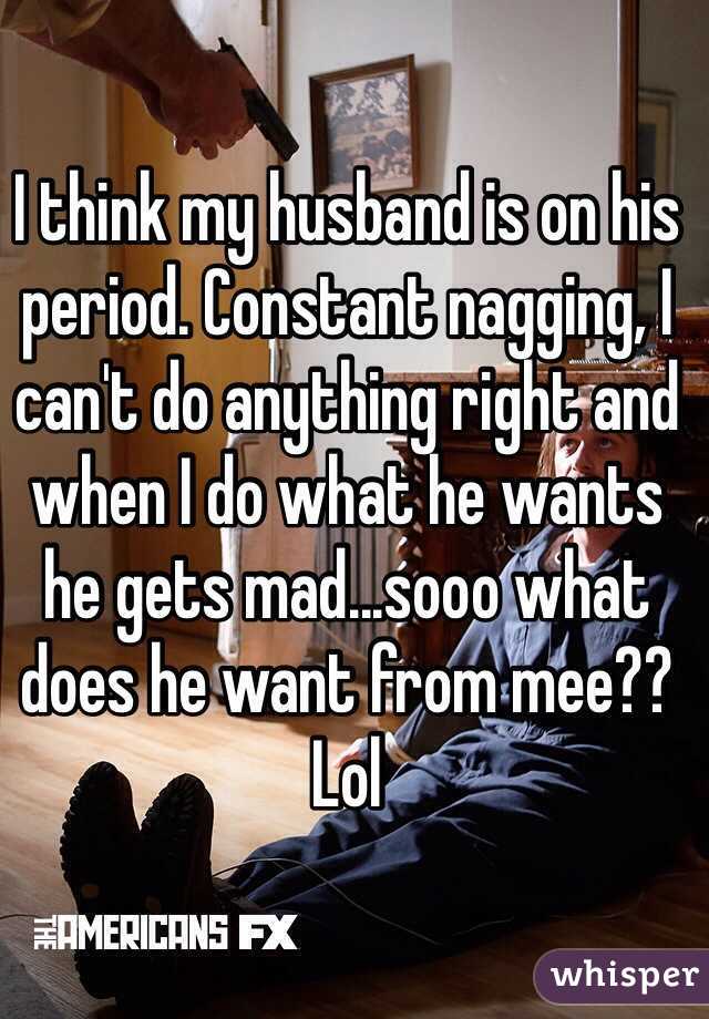 I think my husband is on his period. Constant nagging, I can't do anything right and when I do what he wants he gets mad...sooo what does he want from mee?? Lol 