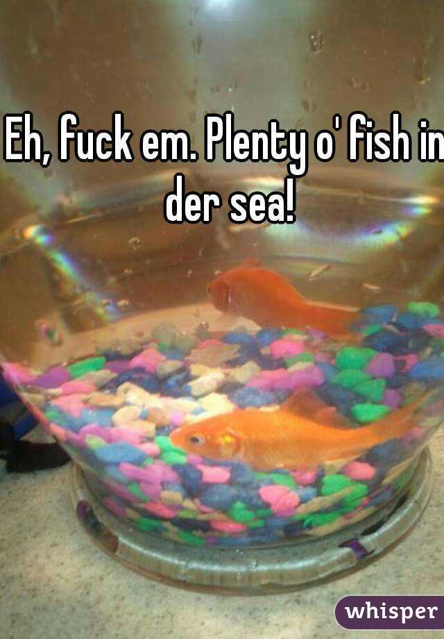 Eh, fuck em. Plenty o' fish in der sea!