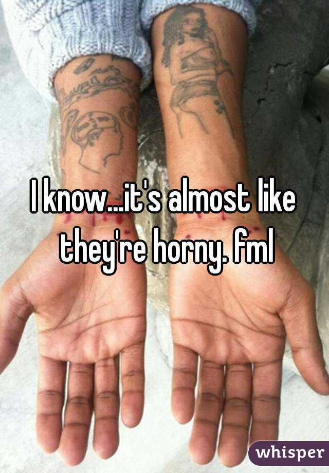 I know...it's almost like they're horny. fml